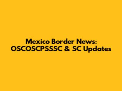 Mexico Border News: OSCOSCPSSSC & SC Updates