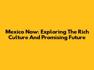 Mexico Now: Exploring The Rich Culture And Promising Future