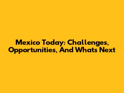 Mexico Today: Challenges, Opportunities, And What's Next