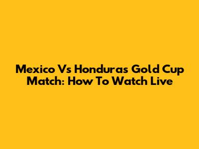 Mexico Vs Honduras Gold Cup Match: How To Watch Live