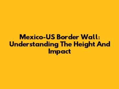 Mexico-US Border Wall: Understanding The Height And Impact