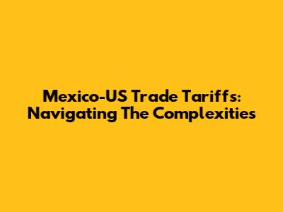 Mexico-US Trade Tariffs: Navigating The Complexities