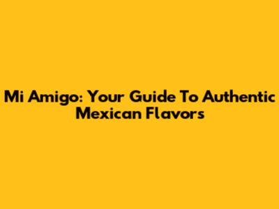 Mi Amigo: Your Guide To Authentic Mexican Flavors