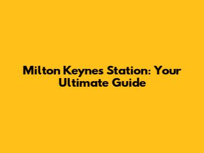 Milton Keynes Station: Your Ultimate Guide