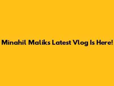 Minahil Malik's Latest Vlog Is Here!