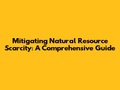 Mitigating Natural Resource Scarcity: A Comprehensive Guide
