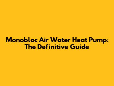 Monobloc Air Water Heat Pump: The Definitive Guide