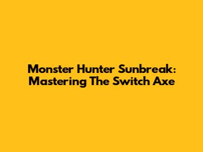 Monster Hunter Sunbreak: Mastering The Switch Axe