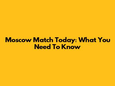 Moscow Match Today: What You Need To Know