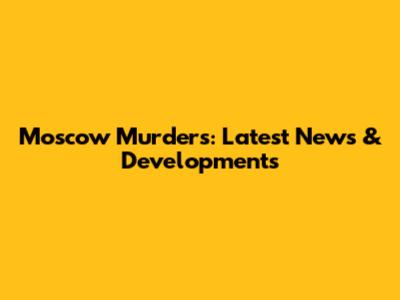Moscow Murders: Latest News & Developments