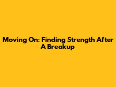Moving On: Finding Strength After A Breakup
