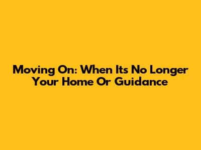 Moving On: When It's No Longer Your Home Or Guidance