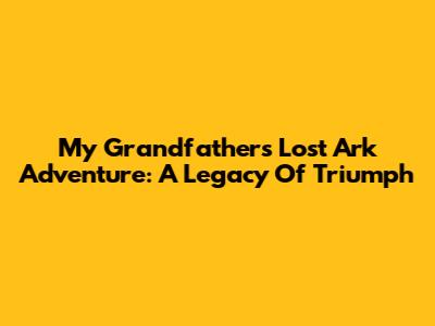 My Grandfather's Lost Ark Adventure: A Legacy Of Triumph