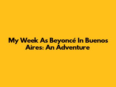 My Week As Beyoncé In Buenos Aires: An Adventure