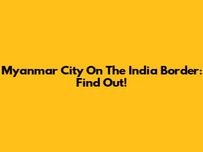 Myanmar City On The India Border: Find Out!