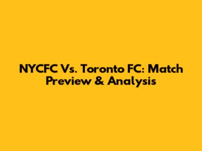 NYCFC Vs. Toronto FC: Match Preview & Analysis