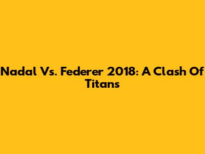 Nadal Vs. Federer 2018: A Clash Of Titans