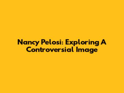 Nancy Pelosi: Exploring A Controversial Image