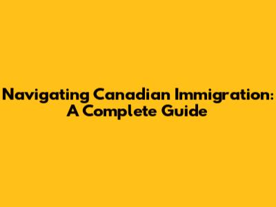 Navigating Canadian Immigration: A Complete Guide