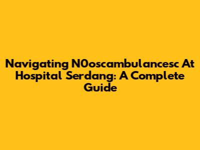 Navigating N0oscambulancesc At Hospital Serdang: A Complete Guide