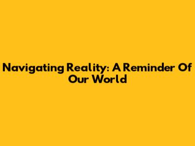 Navigating Reality: A Reminder Of Our World