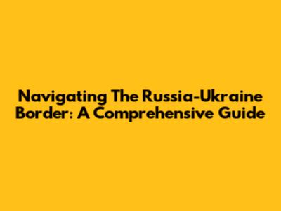 Navigating The Russia-Ukraine Border: A Comprehensive Guide