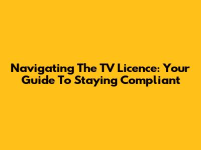 Navigating The TV Licence: Your Guide To Staying Compliant