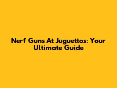 Nerf Guns At Juguettos: Your Ultimate Guide