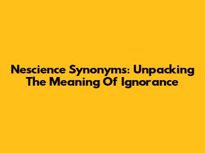 Nescience Synonyms: Unpacking The Meaning Of Ignorance