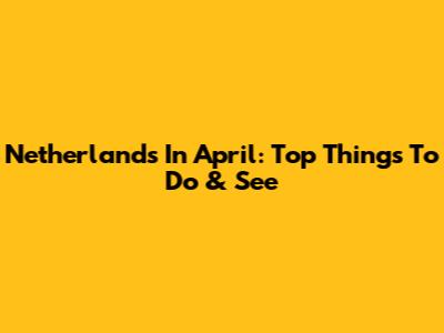 Netherlands In April: Top Things To Do & See