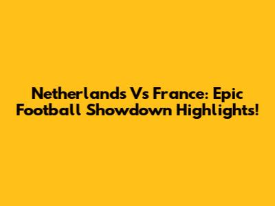 Netherlands Vs France: Epic Football Showdown Highlights!
