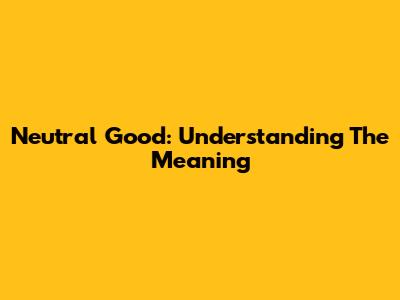 Neutral Good: Understanding The Meaning