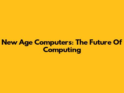 New Age Computers: The Future Of Computing