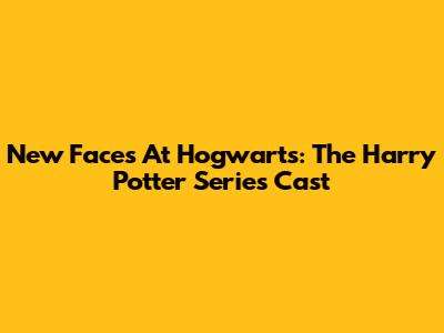 New Faces At Hogwarts: The Harry Potter Series Cast