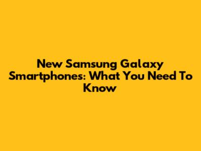 New Samsung Galaxy Smartphones: What You Need To Know