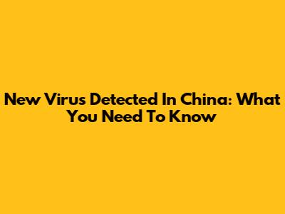 New Virus Detected In China: What You Need To Know