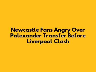 Newcastle Fans Angry Over Palexander Transfer Before Liverpool Clash