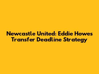 Newcastle United: Eddie Howe's Transfer Deadline Strategy