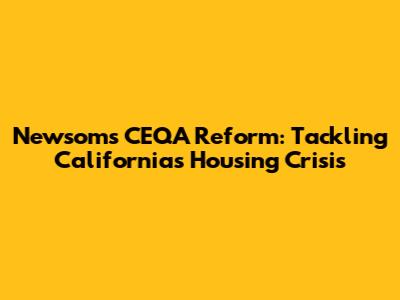 Newsom's CEQA Reform: Tackling California's Housing Crisis