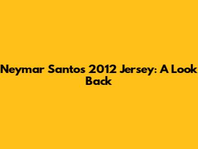 Neymar Santos 2012 Jersey: A Look Back