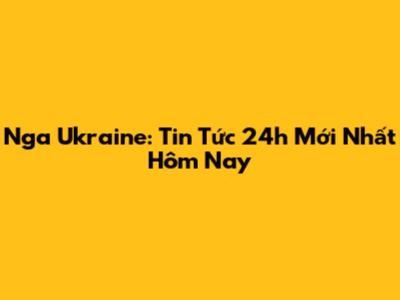Nga Ukraine: Tin Tức 24h Mới Nhất Hôm Nay