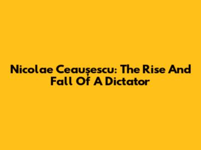 Nicolae Ceaușescu: The Rise And Fall Of A Dictator