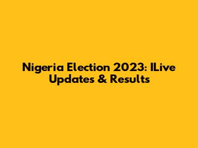 Nigeria Election 2023: ILive Updates & Results