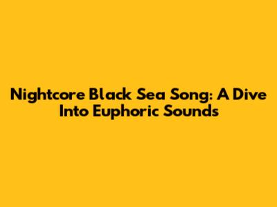 Nightcore Black Sea Song: A Dive Into Euphoric Sounds
