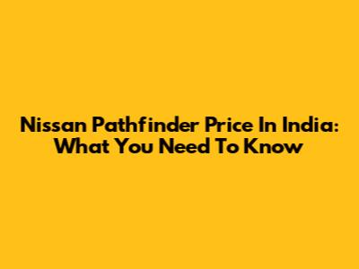 Nissan Pathfinder Price In India: What You Need To Know