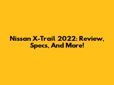 Nissan X-Trail 2022: Review, Specs, And More!