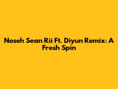 Noseh Sean Rii Ft. Diyun Remix: A Fresh Spin