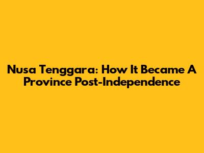 Nusa Tenggara: How It Became A Province Post-Independence