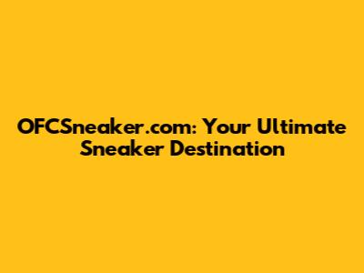 OFCSneaker.com: Your Ultimate Sneaker Destination