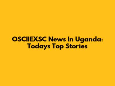OSCIIEXSC News In Uganda: Today's Top Stories